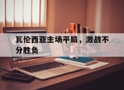 开运体育app下载-瓦伦西亚主场平局，激战不分胜负