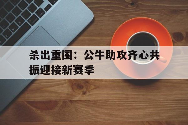 杀出重围:公牛助攻齐心共振迎接新赛季的简单介绍 杀出重围:公牛助攻齐心共振迎接新赛季的简单介绍